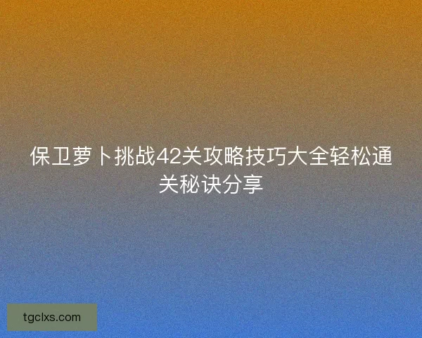 保卫萝卜挑战42关攻略技巧大全轻松通关秘诀分享 保卫萝卜挑战42关攻略技巧大全轻松通关秘诀分享
