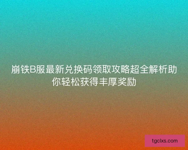 崩铁B服最新兑换码领取攻略超全解析助你轻松获得丰厚奖励 崩铁B服最新兑换码领取攻略超全解析助你轻松获得丰厚奖励