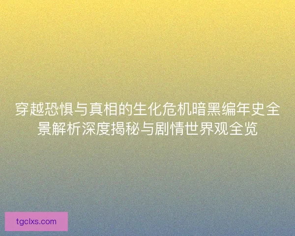 穿越恐惧与真相的生化危机暗黑编年史全景解析深度揭秘与剧情世界观全览