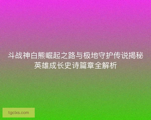 斗战神白熊崛起之路与极地守护传说揭秘英雄成长史诗篇章全解析