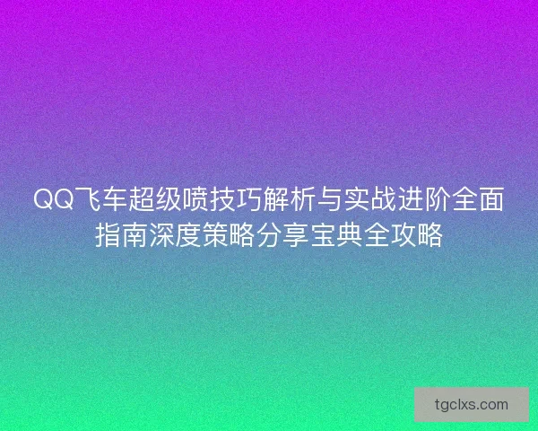 QQ飞车超级喷技巧解析与实战进阶全面指南深度策略分享宝典全攻略