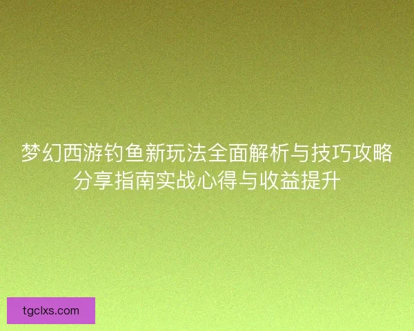 梦幻西游钓鱼新玩法全面解析与技巧攻略分享指南实战心得与收益提升