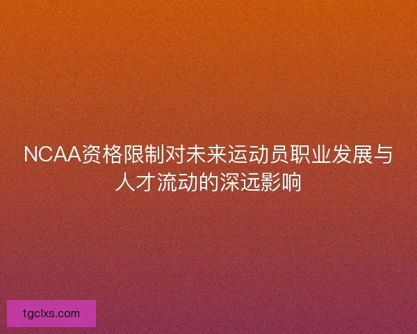 NCAA资格限制对未来运动员职业发展与人才流动的深远影响 NCAA资格限制对未来运动员职业发展与人才流动的深远影响