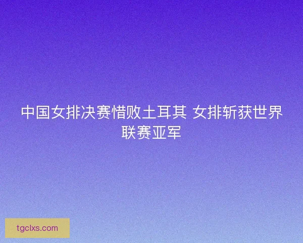中国女排决赛惜败土耳其 女排斩获世界联赛亚军