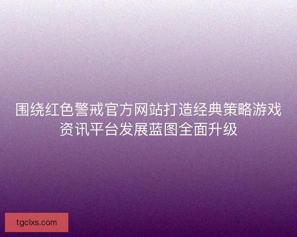 围绕红色警戒官方网站打造经典策略游戏资讯平台发展蓝图全面升级 围绕红色警戒官方网站打造经典策略游戏资讯平台发展蓝图全面升级