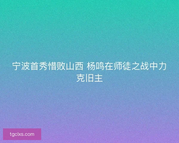 宁波首秀惜败山西 杨鸣在师徒之战中力克旧主 宁波首秀惜败山西 杨鸣在师徒之战中力克旧主