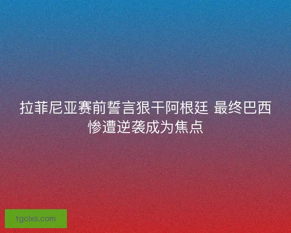 拉菲尼亚赛前誓言狠干阿根廷 最终巴西惨遭逆袭成为焦点 拉菲尼亚赛前誓言狠干阿根廷 最终巴西惨遭逆袭成为焦点
