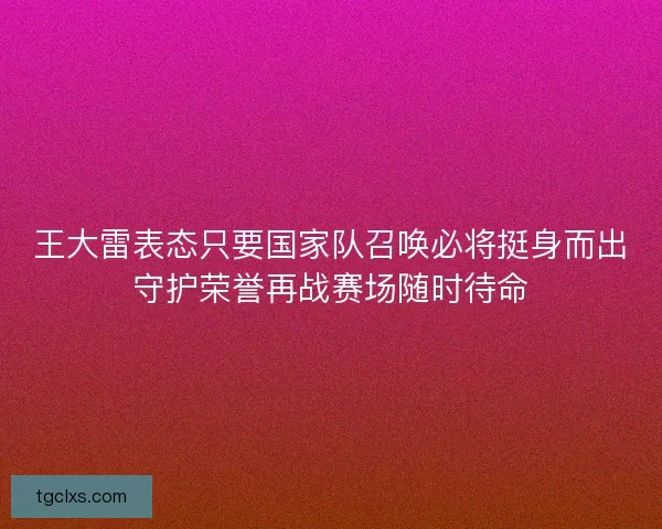 王大雷表态只要国家队召唤必将挺身而出守护荣誉再战赛场随时待命 王大雷表态只要国家队召唤必将挺身而出守护荣誉再战赛场随时待命