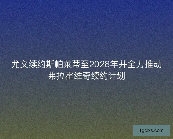 尤文续约斯帕莱蒂至2028年并全力推动弗拉霍维奇续约计划 尤文续约斯帕莱蒂至2028年并全力推动弗拉霍维奇续约计划