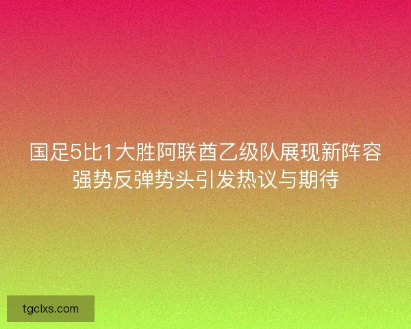 国足5比1大胜阿联酋乙级队展现新阵容强势反弹势头引发热议与期待 国足5比1大胜阿联酋乙级队展现新阵容强势反弹势头引发热议与期待