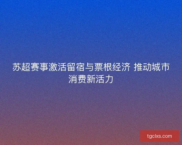 苏超赛事激活留宿与票根经济 推动城市消费新活力 苏超赛事激活留宿与票根经济 推动城市消费新活力