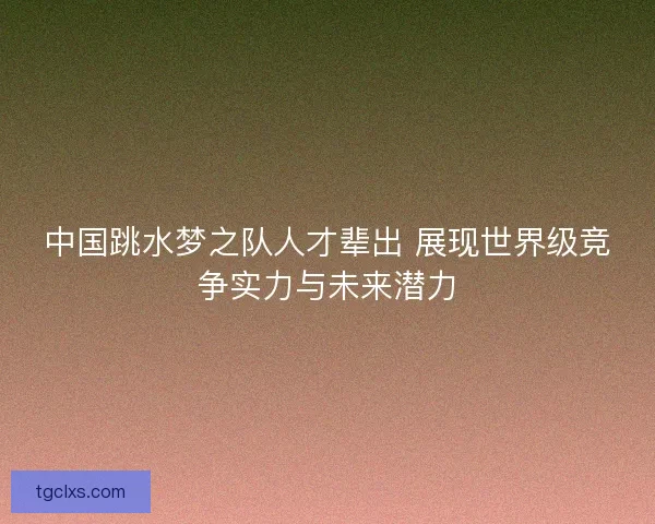 中国跳水梦之队人才辈出 展现世界级竞争实力与未来潜力 中国跳水梦之队人才辈出 展现世界级竞争实力与未来潜力