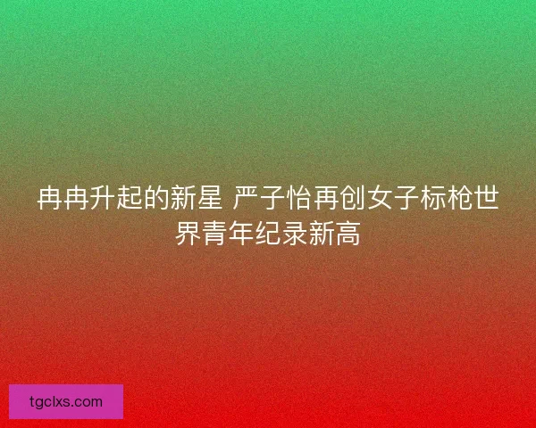 冉冉升起的新星 严子怡再创女子标枪世界青年纪录新高 冉冉升起的新星 严子怡再创女子标枪世界青年纪录新高