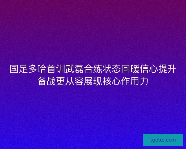 国足多哈首训武磊合练状态回暖信心提升备战更从容展现核心作用力 国足多哈首训武磊合练状态回暖信心提升备战更从容展现核心作用力