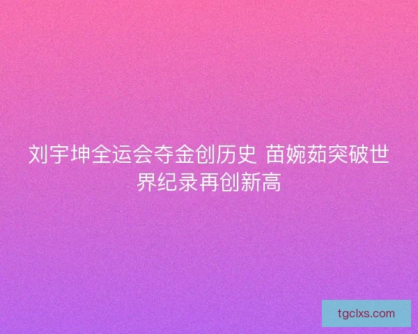 刘宇坤全运会夺金创历史 苗婉茹突破世界纪录再创新高 刘宇坤全运会夺金创历史 苗婉茹突破世界纪录再创新高