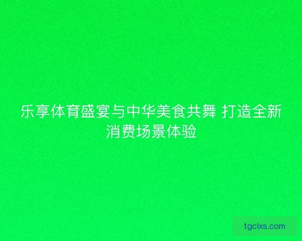 乐享体育盛宴与中华美食共舞 打造全新消费场景体验 乐享体育盛宴与中华美食共舞 打造全新消费场景体验