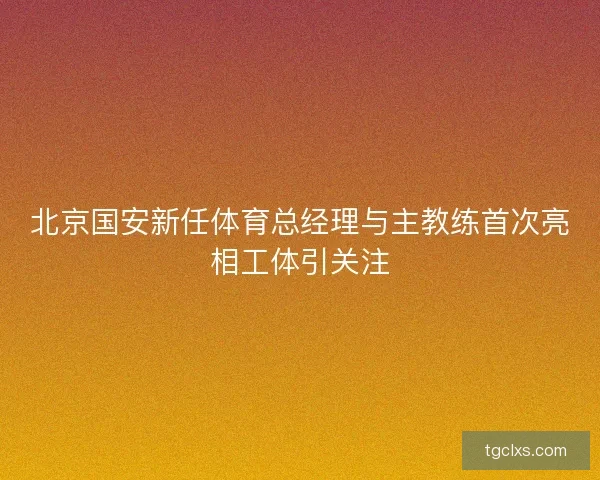 北京国安新任体育总经理与主教练首次亮相工体引关注